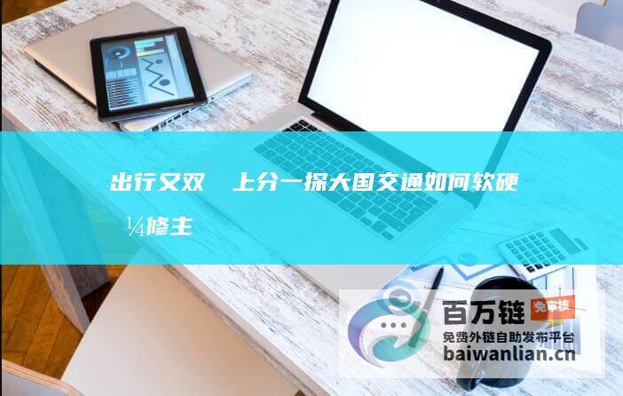 出行又双叒叕上分！一探大国交通如何软硬兼修 主播说联播 (出行什么意思?)